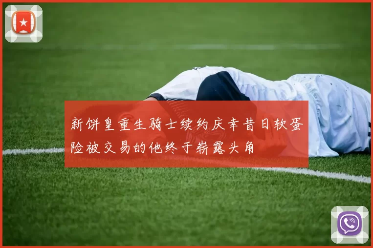新饼皇重生骑士续约庆幸昔日软蛋险被交易的他终于崭露头角