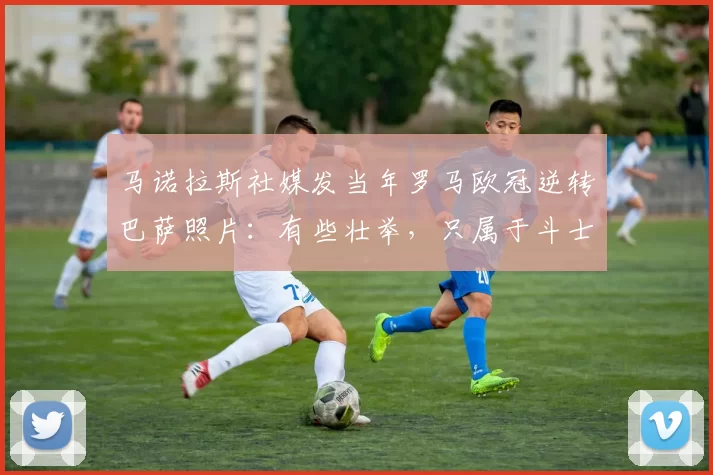 马诺拉斯社媒发当年罗马欧冠逆转巴萨照片：有些壮举，只属于斗士