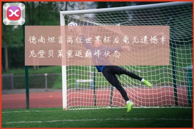 德尚坦言离任世界杯后毫无遗憾幸见登贝莱重返巅峰状态