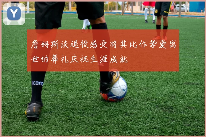 詹姆斯谈退役感受将其比作挚爱离世的葬礼庆祝生涯成就