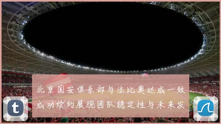 北京国安俱乐部与法比奥达成一致成功续约展现团队稳定性与未来发展潜力