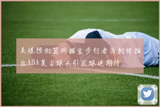 美媒预测篮网掘金步行者马刺将推出ABA复古球衣引发球迷期待