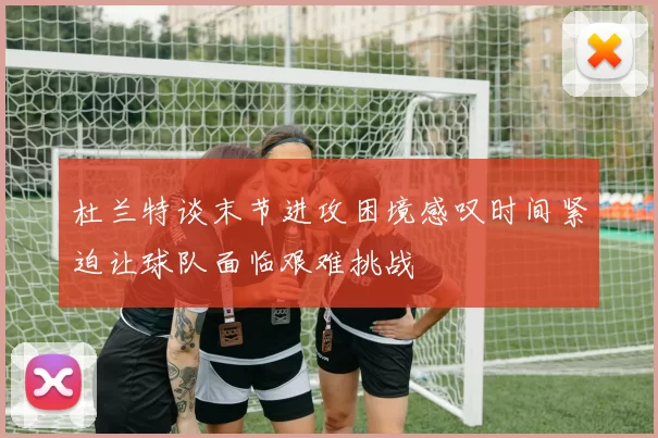 杜兰特谈末节进攻困境感叹时间紧迫让球队面临艰难挑战
