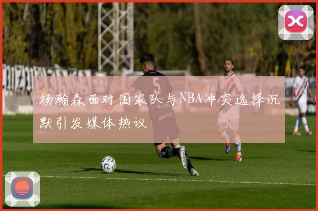 杨瀚森面对国家队与NBA冲突选择沉默引发媒体热议
