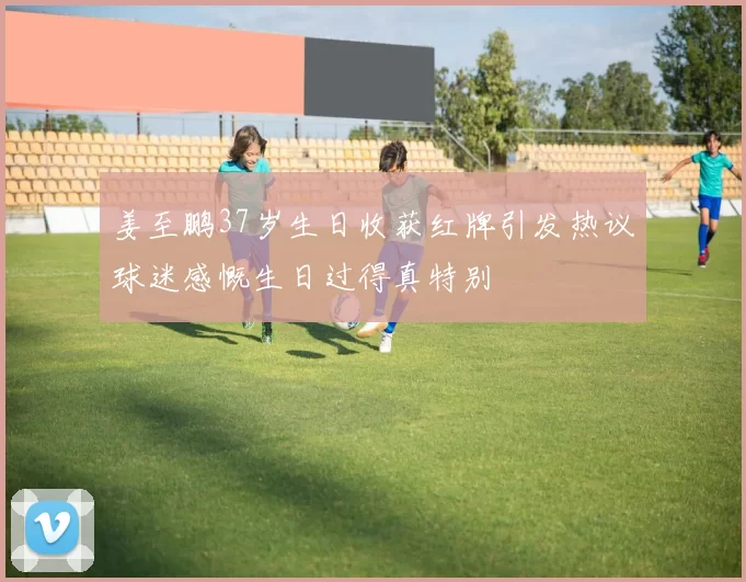 姜至鹏37岁生日收获红牌引发热议球迷感慨生日过得真特别
