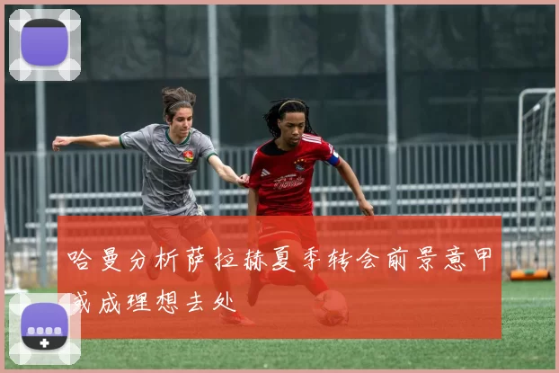 哈曼分析萨拉赫夏季转会前景意甲或成理想去处