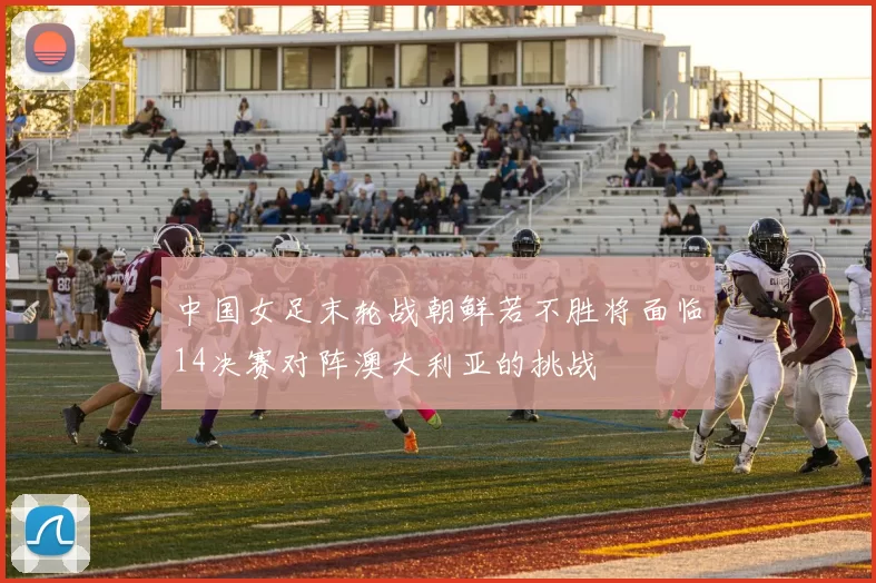中国女足末轮战朝鲜若不胜将面临14决赛对阵澳大利亚的挑战