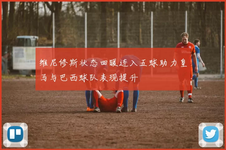 维尼修斯状态回暖连入五球助力皇马与巴西球队表现提升