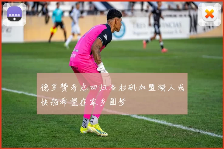德罗赞考虑回归洛杉矶加盟湖人或快船希望在家乡圆梦