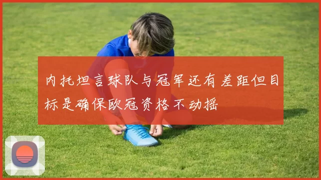 内托坦言球队与冠军还有差距但目标是确保欧冠资格不动摇
