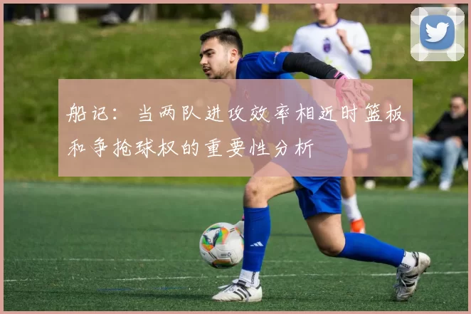 船记：当两队进攻效率相近时篮板和争抢球权的重要性分析