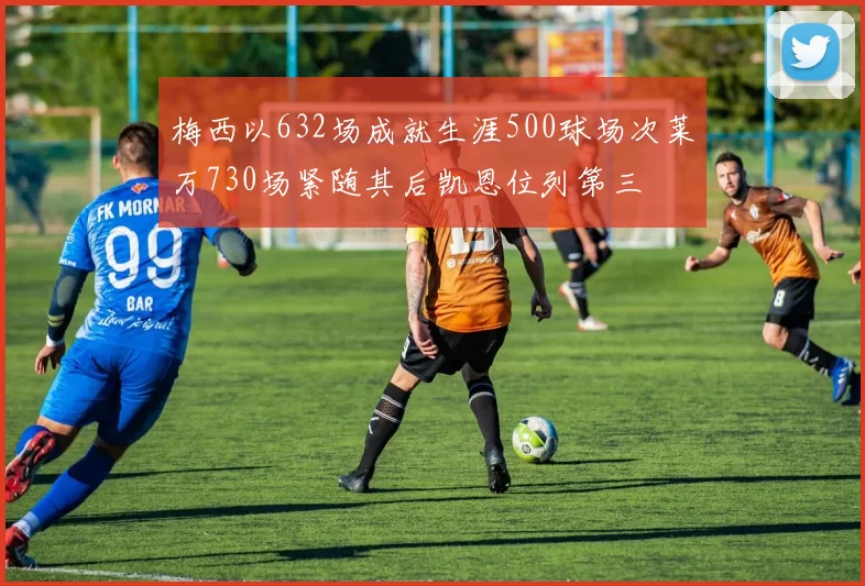 梅西以632场成就生涯500球场次莱万730场紧随其后凯恩位列第三